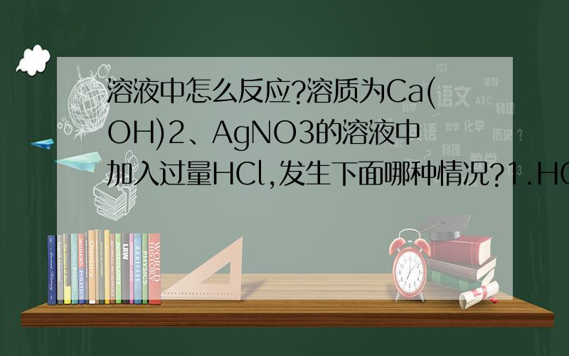 溶液中怎么反应?溶质为Ca(OH)2、AgNO3的溶液中加入过量HCl,发生下面哪种情况?1.HCl同时和Ca(OH)2、AgNO3反应,且与Ca(OH)2反应速度更快2.HCl同时和Ca(OH)2、AgNO3反应,且与AgNO3反应速度更快3.HCl同时和Ca(OH