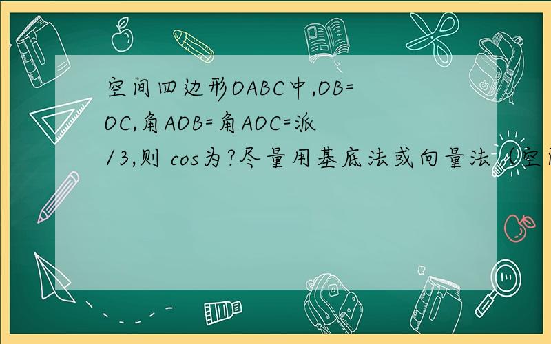 空间四边形OABC中,OB=OC,角AOB=角AOC=派/3,则 cos为?尽量用基底法或向量法（空间坐标系）解