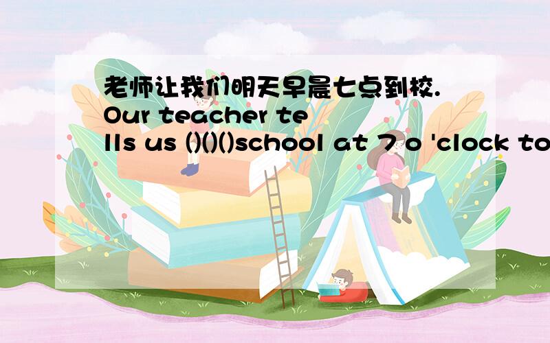 老师让我们明天早晨七点到校.Our teacher tells us ()()()school at 7 o 'clock tomorrow morning.