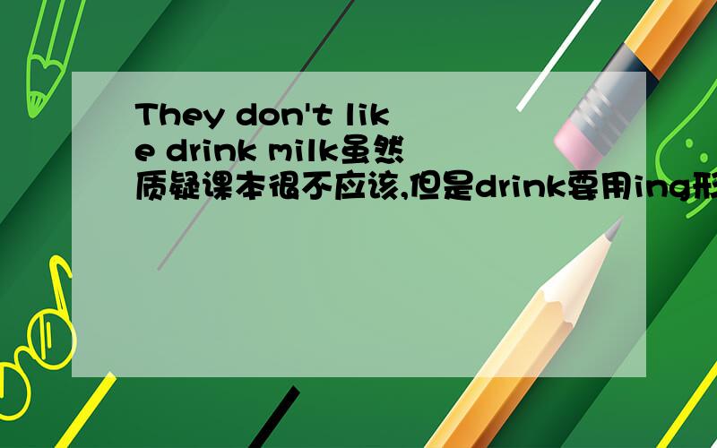 They don't like drink milk虽然质疑课本很不应该,但是drink要用ing形式吧…