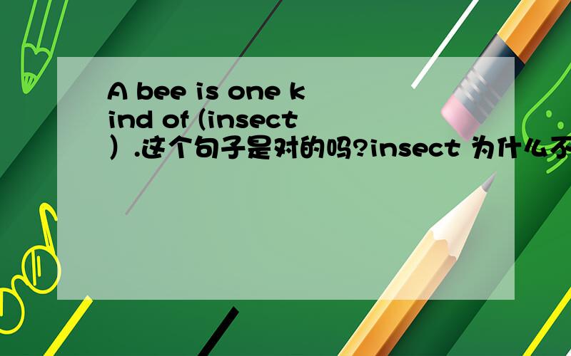 A bee is one kind of (insect）.这个句子是对的吗?insect 为什么不用复数?不是复数表示种类吗?这个句子是对的吗？insect 为什么不用复数?不是复数表示种类吗？没有因为 is