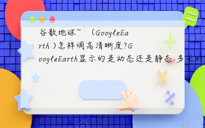 谷歌地球”（GoogleEarth )怎样调高清晰度?GoogleEarth显示的是动态还是静态 多长时间更新