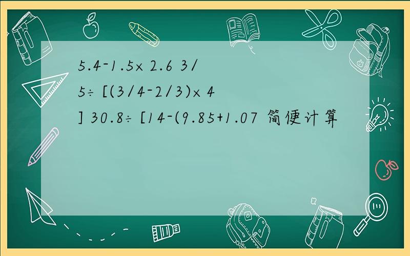 5.4-1.5×2.6 3/5÷[(3/4-2/3)×4] 30.8÷[14-(9.85+1.07 简便计算
