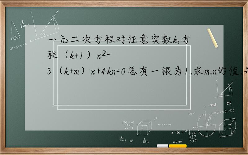 一元二次方程对任意实数k,方程（k+1）x²-3（k+m）x+4kn=0总有一根为1,求m,n的值,并解此方程.