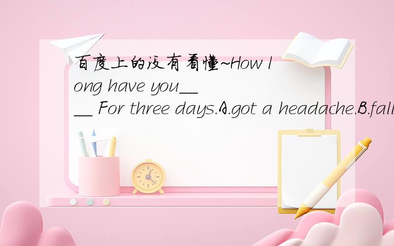 百度上的没有看懂~How long have you＿＿＿＿ For three days.A.got a headache.B.fallen ill.C.caught a cold.D.had a cough