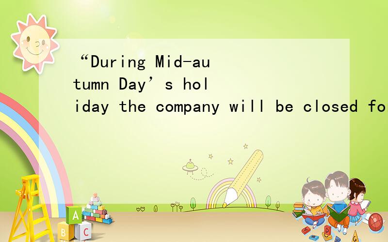 “During Mid-autumn Day’s holiday the company will be closed for three days”这句话有没有语病?谢若有的话该怎么修正呢?谢谢诸位指教了