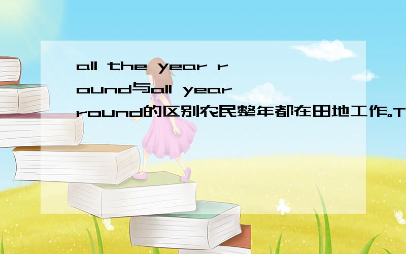 all the year round与all year round的区别农民整年都在田地工作。The farmers work in the fields ___________.填哪个？