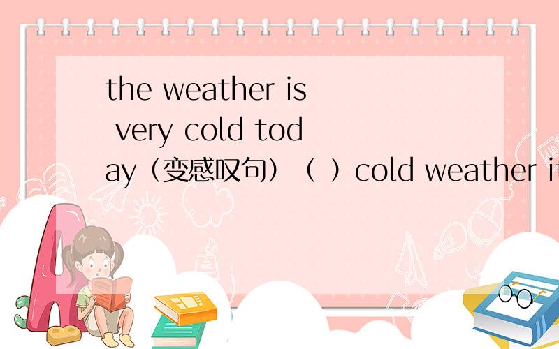 the weather is very cold today（变感叹句）（ ）cold weather it is today顺便把感叹句说一下