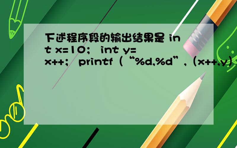 下述程序段的输出结果是 int x=10； int y=x++； printf（“%d,%d”,（x++,y）,y++）； 11,10为什么