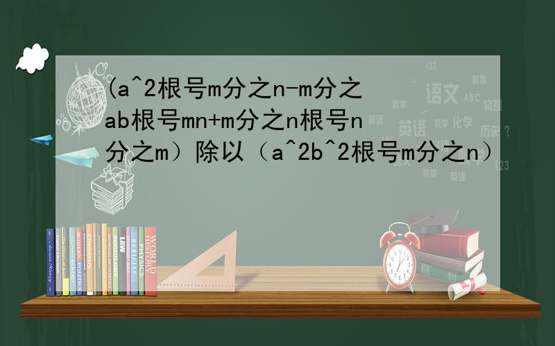 (a^2根号m分之n-m分之ab根号mn+m分之n根号n分之m）除以（a^2b^2根号m分之n）