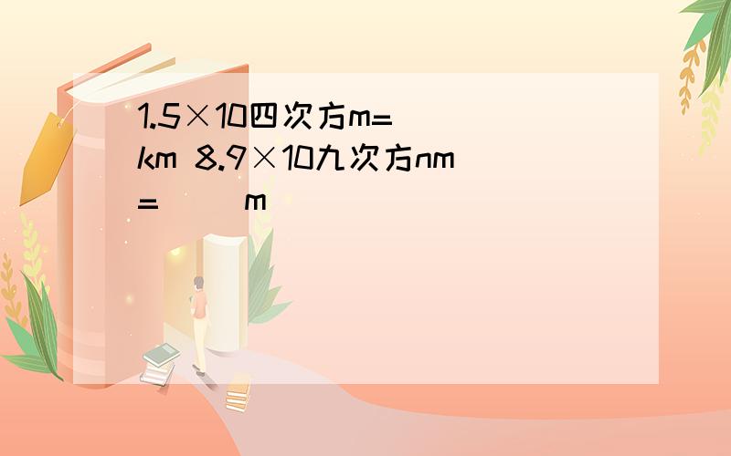 1.5×10四次方m=( )km 8.9×10九次方nm=（ ）m