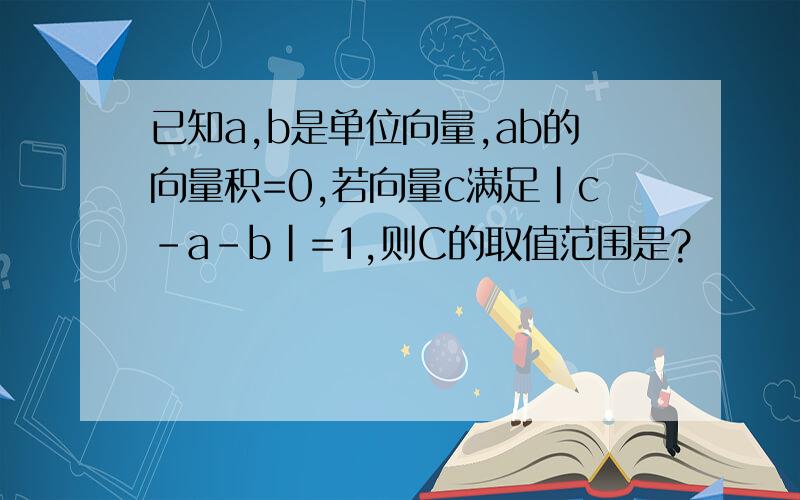 已知a,b是单位向量,ab的向量积=0,若向量c满足|c-a-b|=1,则C的取值范围是?