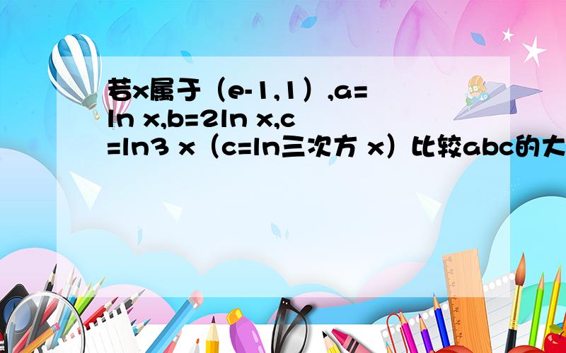 若x属于（e-1,1）,a=ln x,b=2ln x,c=ln3 x（c=ln三次方 x）比较abc的大小.