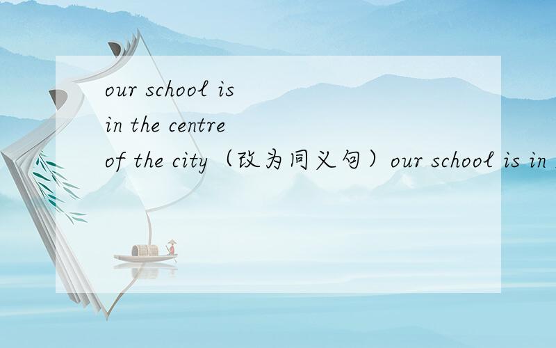 our school is in the centre of the city（改为同义句）our school is in ____ of the city