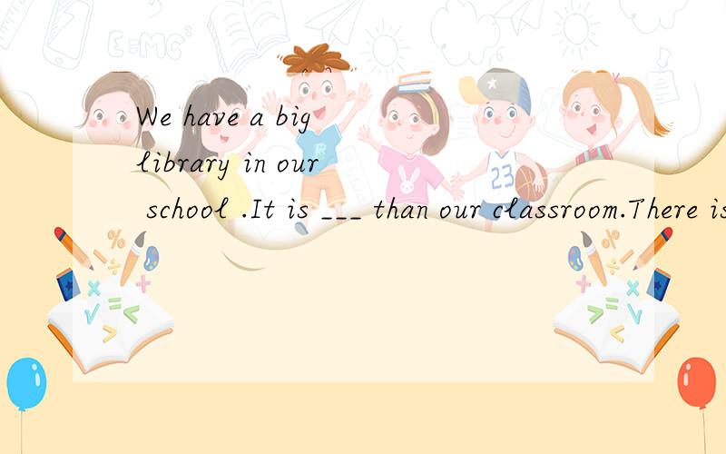 We have a big library in our school .It is ___ than our classroom.There is ____in it.In the library there are a lot of story books _____ history and grography and many magazines.Some of them are for the students and some are for the teachers.We may _