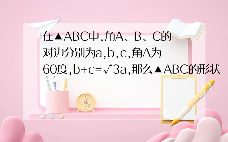 在▲ABC中,角A、B、C的对边分别为a,b,c,角A为60度,b+c=√3a,那么▲ABC的形状