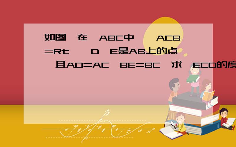 如图,在△ABC中,∠ACB=Rt∠,D,E是AB上的点,且AD=AC,BE=BC,求∠ECD的度数
