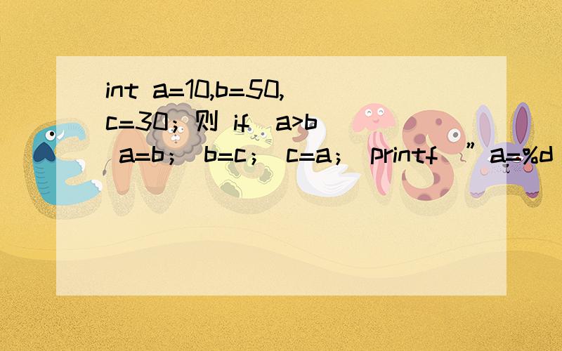 int a=10,b=50,c=30；则 if（a>b） a=b； b=c； c=a； printf（”a=%d b=%d c=%d\n”,a,b,c,） 输出是A a=10,b=50,c=10 B a=10,b=30,b=10C a=50,b=30,c=10 D a=50,b=30,c=50