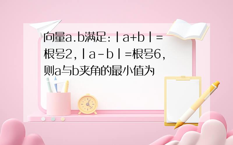向量a.b满足:|a+b|=根号2,|a-b|=根号6,则a与b夹角的最小值为