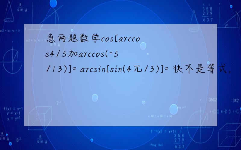 急两题数学cos[arccos4/5加arccos(-5/13)]= arcsin[sin(4兀/3)]= 快不是等式，是两道题，分开的
