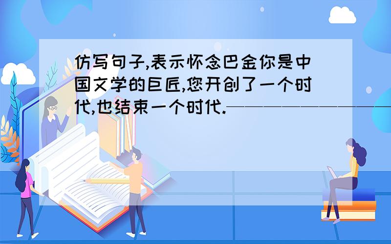 仿写句子,表示怀念巴金你是中国文学的巨匠,您开创了一个时代,也结束一个时代.————————————－－－——－——－－－－－——高山低头,大地默默,只为一颗文学巨星陨落.－—