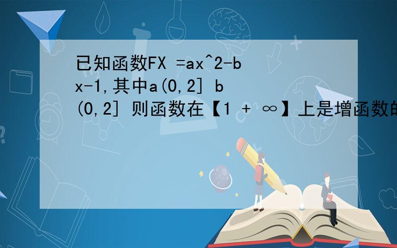 已知函数FX =ax^2-bx-1,其中a(0,2] b(0,2] 则函数在【1 + ∞】上是增函数的概率是多少