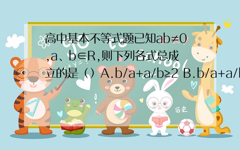 高中基本不等式题已知ab≠0,a、b∈R,则下列各式总成立的是（）A.b/a+a/b≥2 B.b/a+a/b≥-2 C.b/a+a/b≤-2 D.|b/a+a/b|≥2