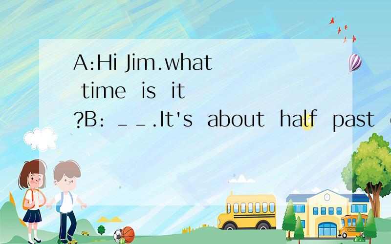 A:Hi Jim.what  time  is  it ?B: ＿＿.It's  about  half  past  elevenA:Thanks  very  much.＿＿break