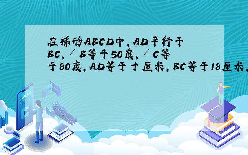 在梯形ABCD中,AD平行于BC,∠B等于50度,∠C等于80度,AD等于十厘米,BC等于18厘米,则CD等于