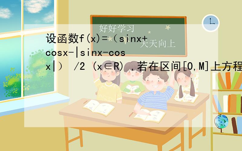 设函数f(x)=（sinx+cosx-|sinx-cosx|） /2 (x∈R) ,若在区间[0,M]上方程f(x)= -√3/2恰好有4个解,则实数m的取值范围是?