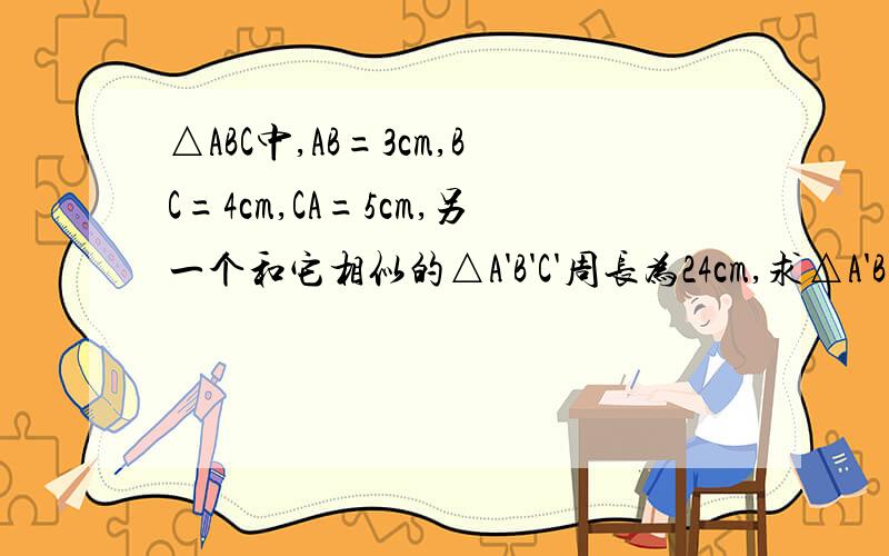 △ABC中,AB=3cm,BC=4cm,CA=5cm,另一个和它相似的△A'B'C'周长为24cm,求△A'B'C'……1.△ABC中,AB=3cm,BC=4cm,CA=5cm,另一个和它相似的△A'B'C'周长为24cm,求△A'B'C'的各对应边的长和面积.2.两个相似三角形的一