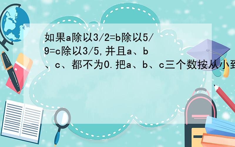 如果a除以3/2=b除以5/9=c除以3/5,并且a、b、c、都不为0.把a、b、c三个数按从小到大的顺序排列下来
