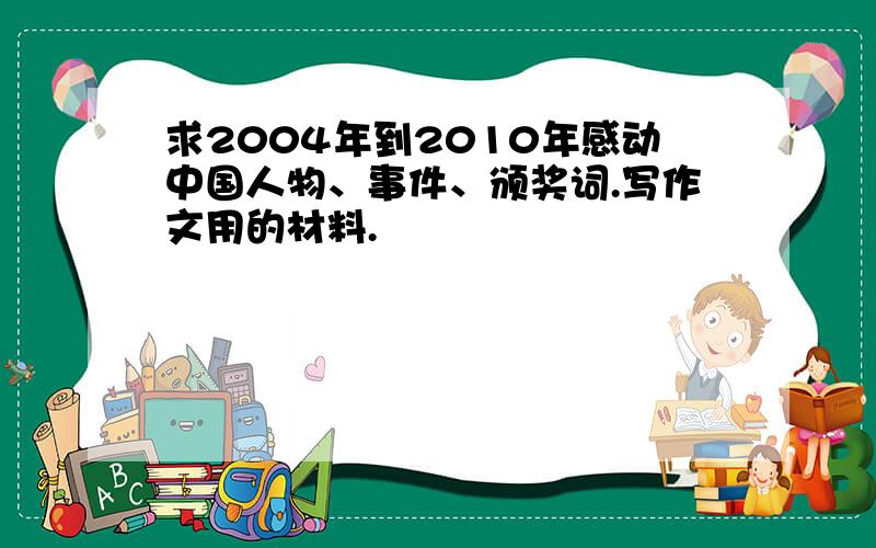 求2004年到2010年感动中国人物、事件、颁奖词.写作文用的材料.