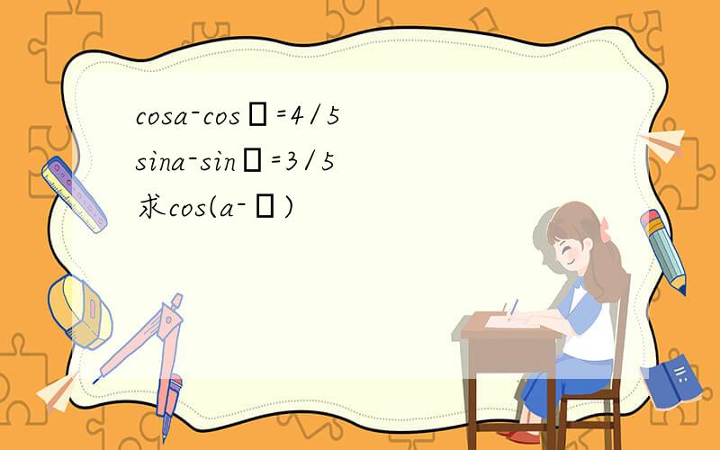 cosa-cosβ=4/5 sina-sinβ=3/5 求cos(a-β)
