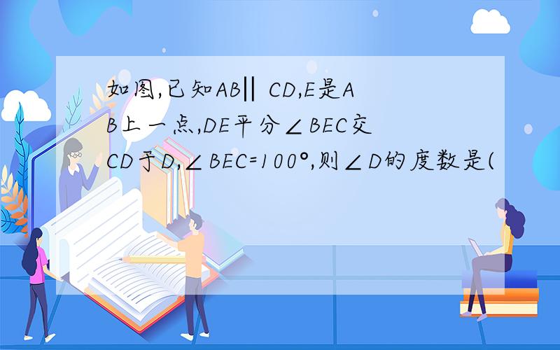 如图,已知AB‖CD,E是AB上一点,DE平分∠BEC交CD于D,∠BEC=100°,则∠D的度数是(