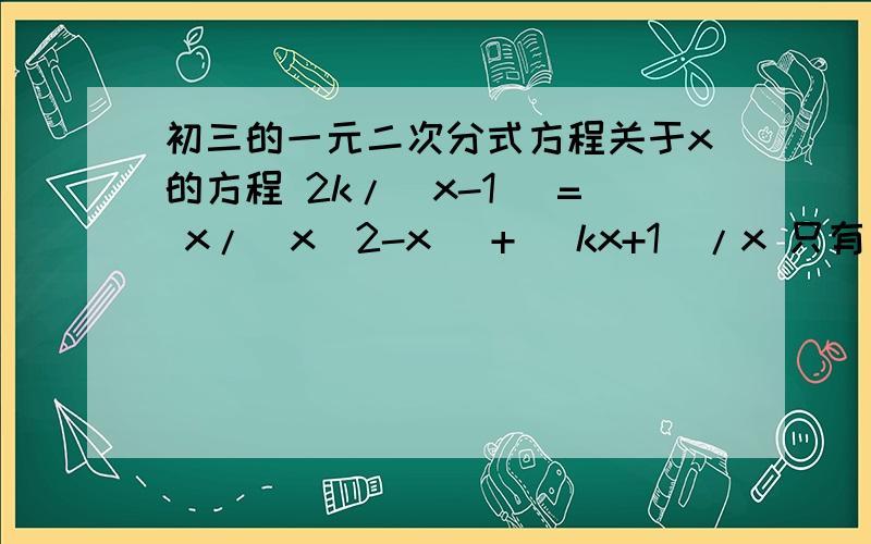 初三的一元二次分式方程关于x的方程 2k/(x-1) = x/(x^2-x) + (kx+1)/x 只有一个解,求k及方程的解.