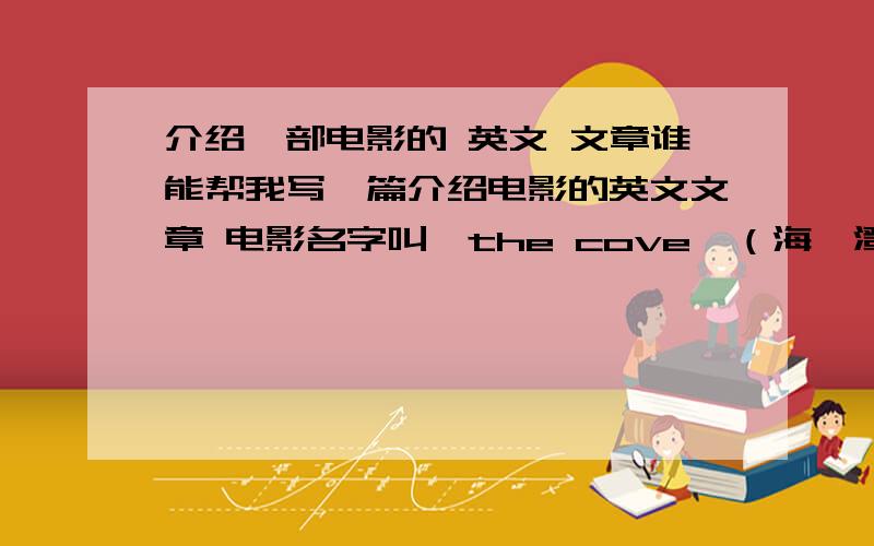 介绍一部电影的 英文 文章谁能帮我写一篇介绍电影的英文文章 电影名字叫《the cove》（海豚湾）,希望哪个英语学得好的,看过这部电影的帮帮忙 ,篇幅中等,希望还有中文翻译,文章里有自身