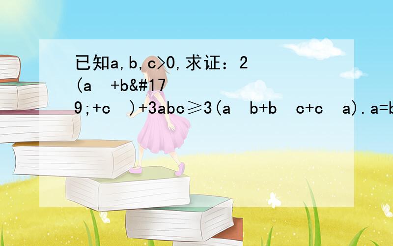 已知a,b,c>0,求证：2(a³+b³+c³)+3abc≥3(a²b+b²c+c²a).a=b=c等号成立.