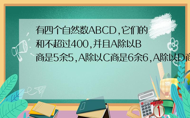 有四个自然数ABCD,它们的和不超过400,并且A除以B商是5余5,A除以C商是6余6,A除以D商是7余7,这四个自然数是多少?