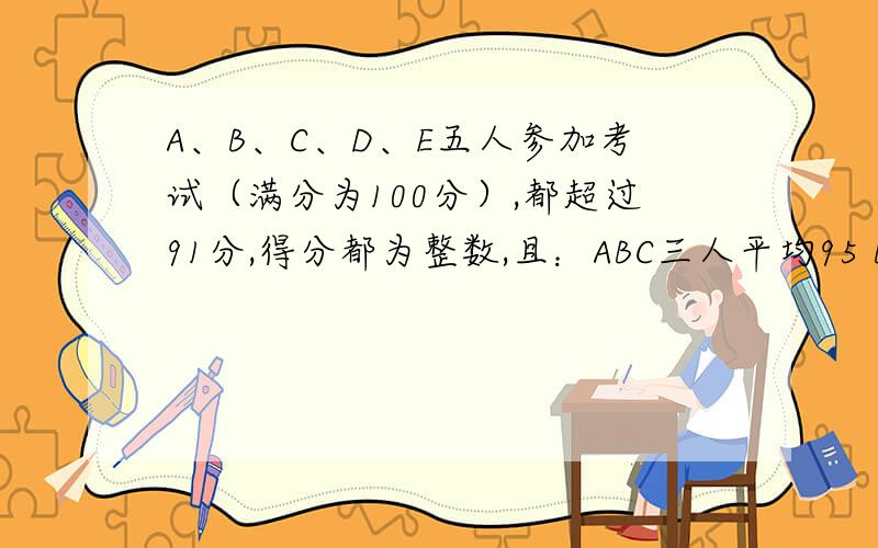 A、B、C、D、E五人参加考试（满分为100分）,都超过91分,得分都为整数,且：ABC三人平均95 BCD三人94a得第一名,e得96分是第三名