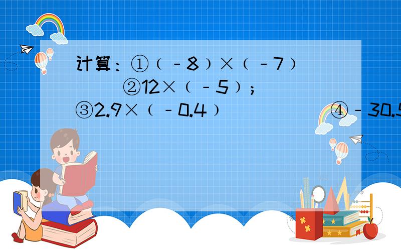计算：①﹙﹣8﹚×﹙﹣7﹚      ②12×﹙﹣5﹚；③2.9×﹙﹣0.4﹚           ④﹣30.5×0.2；⑤100×﹙0.001﹚         ⑥﹣4.8×﹙﹣1.25﹚计算：     ①4分之1×﹙﹣9分之8﹚       ②﹙﹣6分之5﹚×﹙﹣10分之3