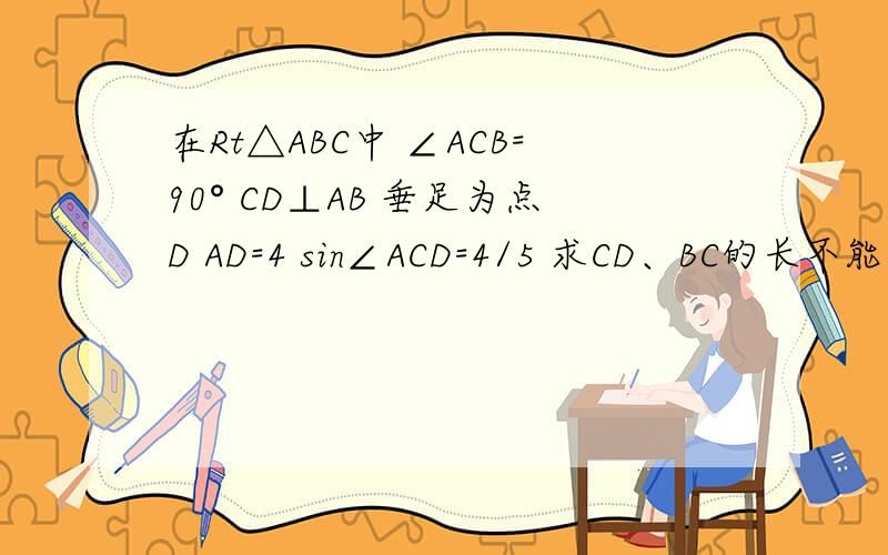 在Rt△ABC中 ∠ACB=90° CD⊥AB 垂足为点D AD=4 sin∠ACD=4/5 求CD、BC的长不能发送图片. 急 会的帮帮忙!