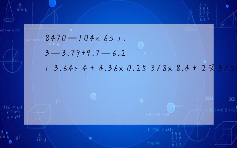 8470—104×65 1.3—3.79+9.7—6.21 3.64÷4＋4.36×0.25 3/8×8.4＋2又3/5×0.375-3/8 简便