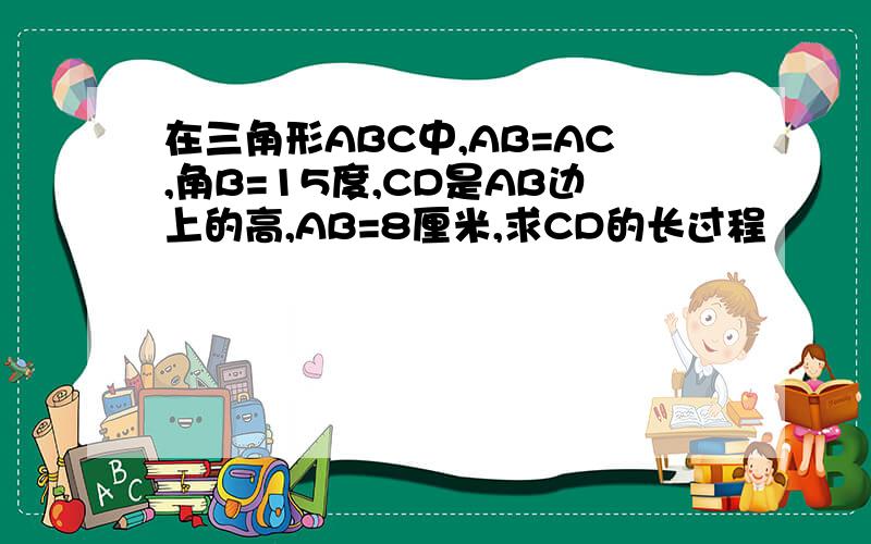 在三角形ABC中,AB=AC,角B=15度,CD是AB边上的高,AB=8厘米,求CD的长过程