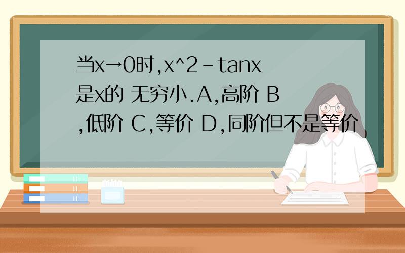 当x→0时,x^2-tanx是x的 无穷小.A,高阶 B,低阶 C,等价 D,同阶但不是等价