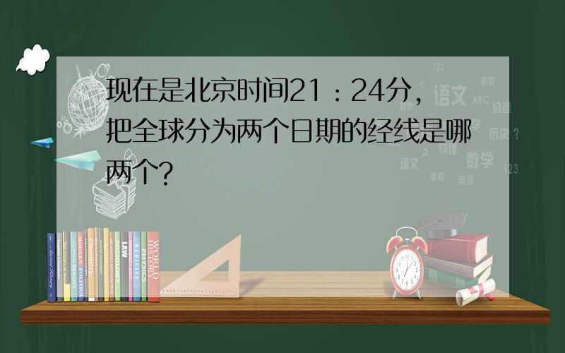现在是北京时间21：24分,把全球分为两个日期的经线是哪两个?