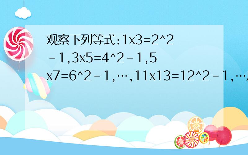 观察下列等式:1x3=2^2-1,3x5=4^2-1,5x7=6^2-1,…,11x13=12^2-1,…用含字母n的式子表示这组等式的规律为