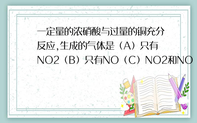 一定量的浓硝酸与过量的铜充分反应,生成的气体是（A）只有NO2（B）只有NO（C）NO2和NO（D）NO2和H2