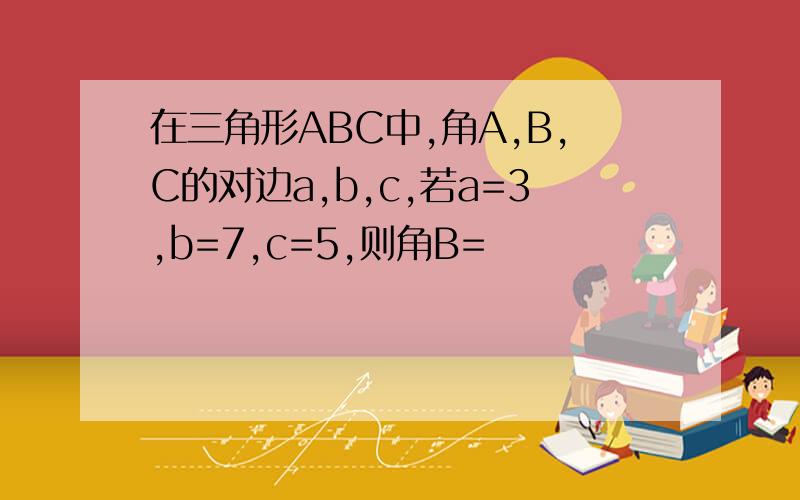 在三角形ABC中,角A,B,C的对边a,b,c,若a=3,b=7,c=5,则角B=