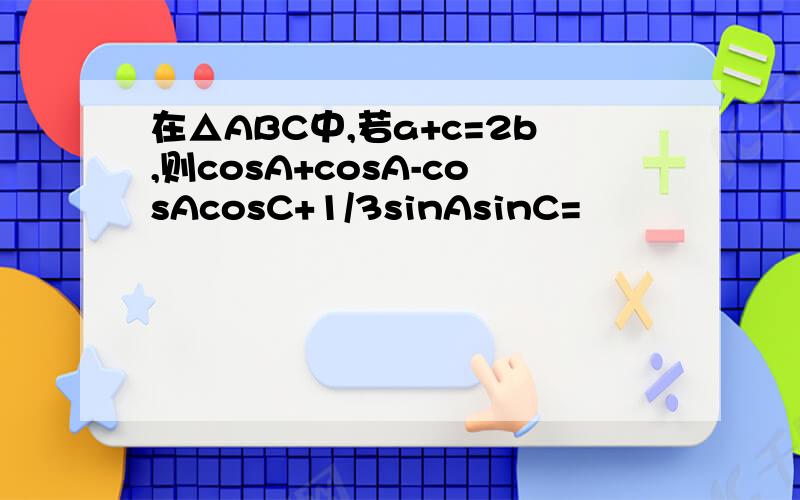 在△ABC中,若a+c=2b,则cosA+cosA-cosAcosC+1/3sinAsinC=